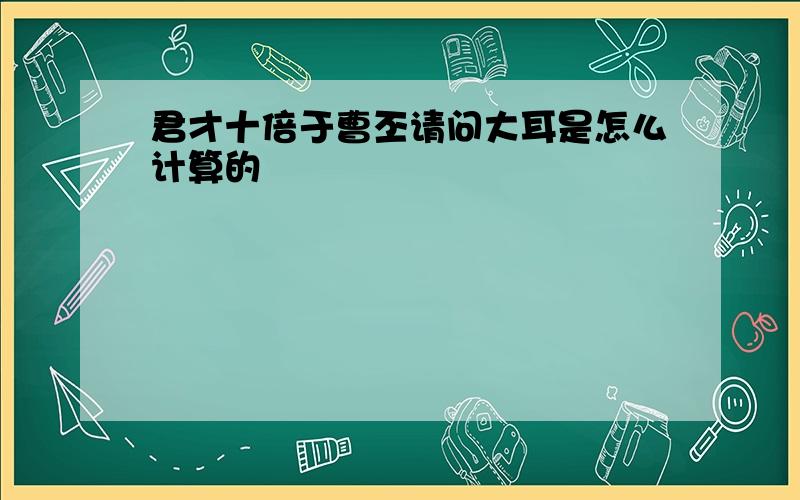 君才十倍于曹丕请问大耳是怎么计算的