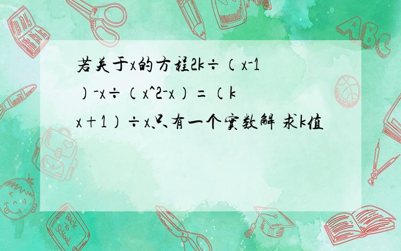 若关于x的方程2k÷（x-1）-x÷（x^2-x）=（kx+1）÷x只有一个实数解 求k值