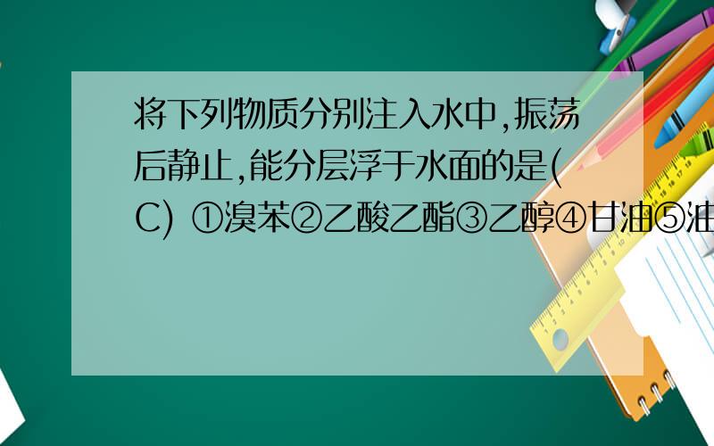 将下列物质分别注入水中,振荡后静止,能分层浮于水面的是(C) ①溴苯②乙酸乙酯③乙醇④甘油⑤油酸甘油酯⑥