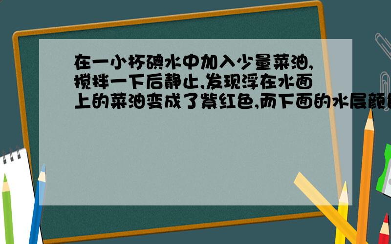 在一小杯碘水中加入少量菜油,搅拌一下后静止,发现浮在水面上的菜油变成了紫红色,而下面的水层颜色明显