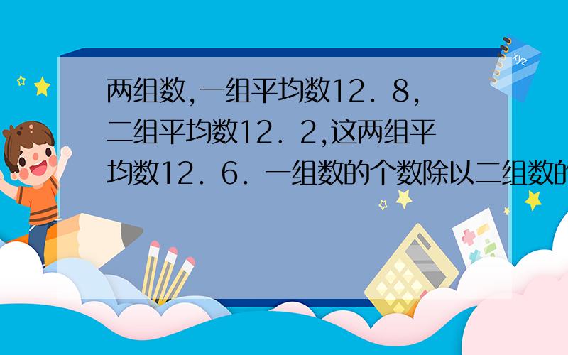 两组数,一组平均数12．8,二组平均数12．2,这两组平均数12．6．一组数的个数除以二组数的个数商是（ ）．