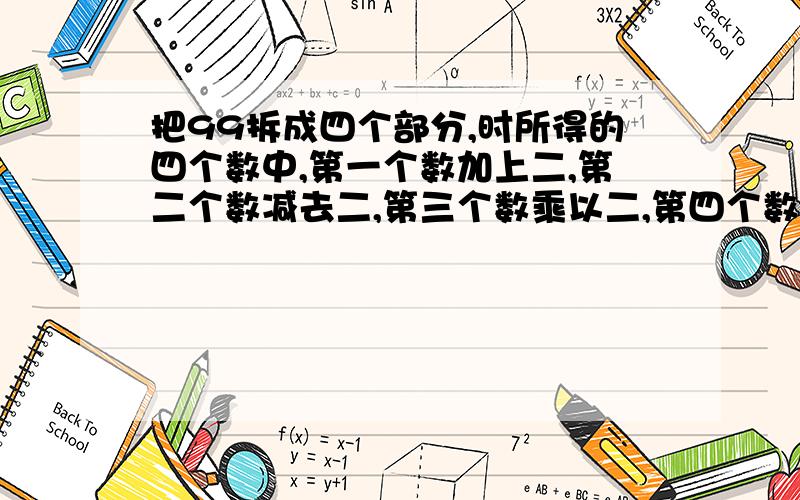 把99拆成四个部分,时所得的四个数中,第一个数加上二,第二个数减去二,第三个数乘以二,第四个数除以二,得到的四个结果都相