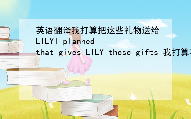 英语翻译我打算把这些礼物送给LILYI planned that gives LILY these gifts 我打算在