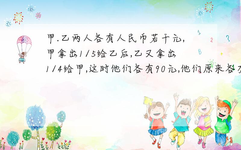 甲.乙两人各有人民币若干元,甲拿出1/5给乙后,乙又拿出1/4给甲,这时他们各有90元,他们原来各有多少元?