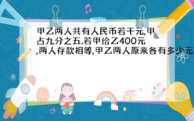 甲乙两人共有人民币若干元,甲占九分之五.若甲给乙400元,两人存款相等,甲乙两人原来各有多少元?