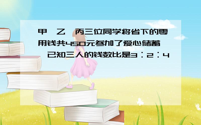 甲、乙、丙三位同学将省下的零用钱共450元参加了爱心储蓄,已知三人的钱数比是3：2：4,