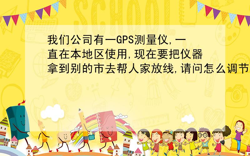 我们公司有一GPS测量仪,一直在本地区使用,现在要把仪器拿到别的市去帮人家放线,请问怎么调节坐标?