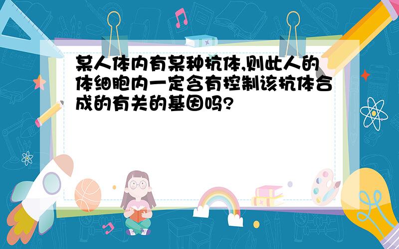 某人体内有某种抗体,则此人的体细胞内一定含有控制该抗体合成的有关的基因吗?