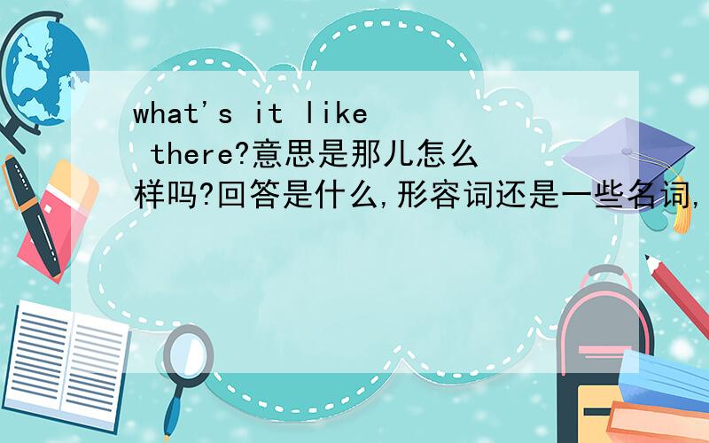 what's it like there?意思是那儿怎么样吗?回答是什么,形容词还是一些名词,比如说那儿的食物等等