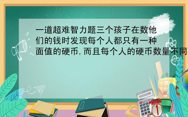 一道超难智力题三个孩子在数他们的钱时发现每个人都只有一种面值的硬币,而且每个人的硬币数量不同.他们通过计算得出,如果每个