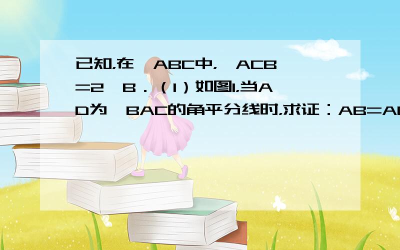 已知，在△ABC中，∠ACB=2∠B．（1）如图1，当AD为∠BAC的角平分线时，求证：AB=AC+CD；（2）如图2，