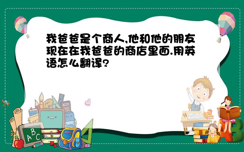 我爸爸是个商人,他和他的朋友现在在我爸爸的商店里面.用英语怎么翻译?