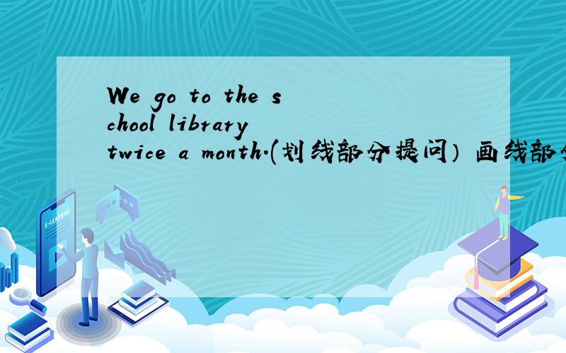 We go to the school library twice a month.(划线部分提问） 画线部分是twic