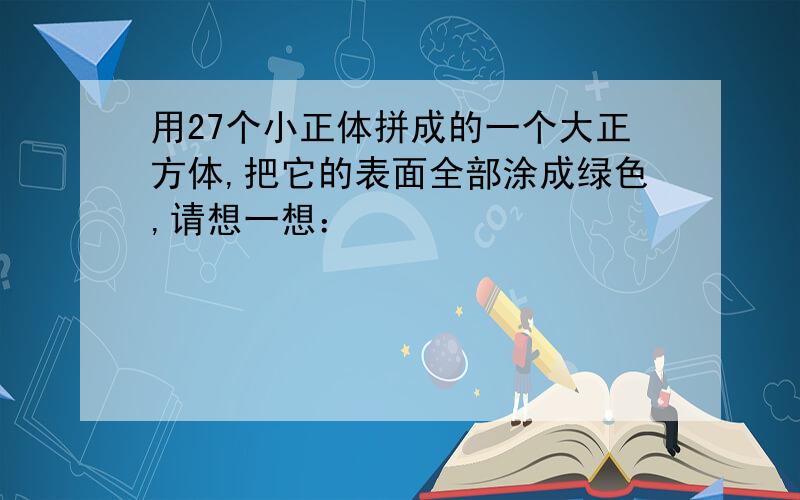 用27个小正体拼成的一个大正方体,把它的表面全部涂成绿色,请想一想：