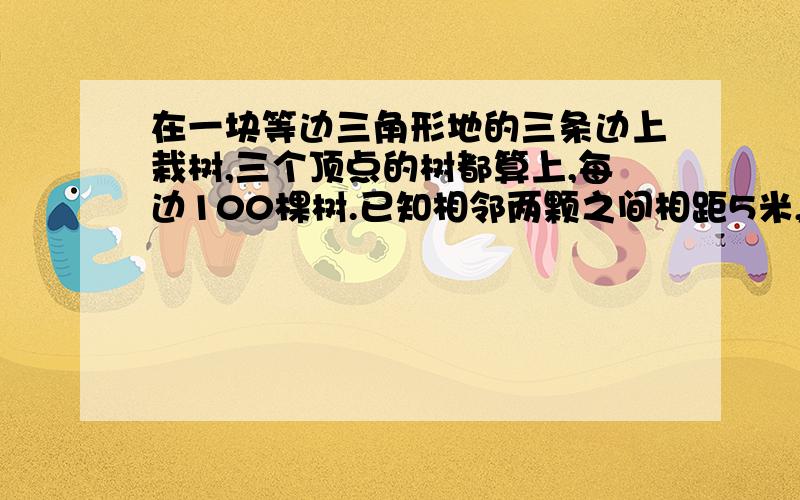 在一块等边三角形地的三条边上栽树,三个顶点的树都算上,每边100棵树.已知相邻两颗之间相距5米,这块正