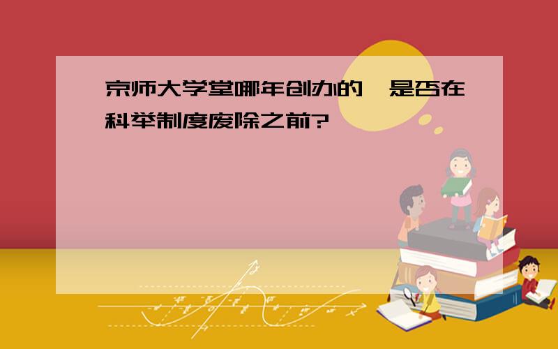 京师大学堂哪年创办的,是否在科举制度废除之前?