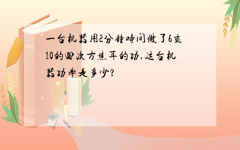 一台机器用2分钟时间做了6乘10的四次方焦耳的功,这台机器功率是多少?