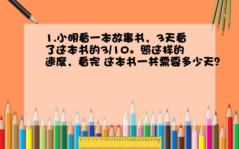 1.小明看一本故事书，3天看了这本书的3/10。照这样的速度，看完 这本书一共需要多少天？