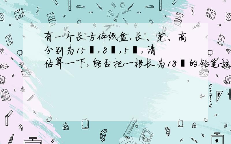 有一个长方体纸盒,长、宽、高分别为15㎝,8㎝,5㎝,请估算一下,能否把一根长为18㎝的铅笔放入这个纸%