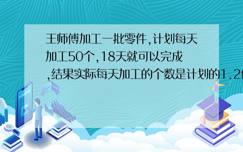 王师傅加工一批零件,计划每天加工50个,18天就可以完成,结果实际每天加工的个数是计划的1.2倍,这样张师傅实际多少天可