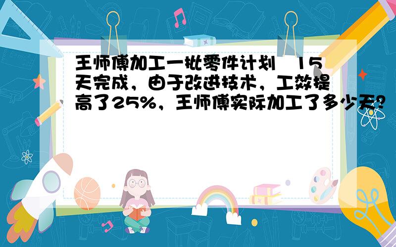 王师傅加工一批零件计划　15天完成，由于改进技术，工效提高了25%，王师傅实际加工了多少天？