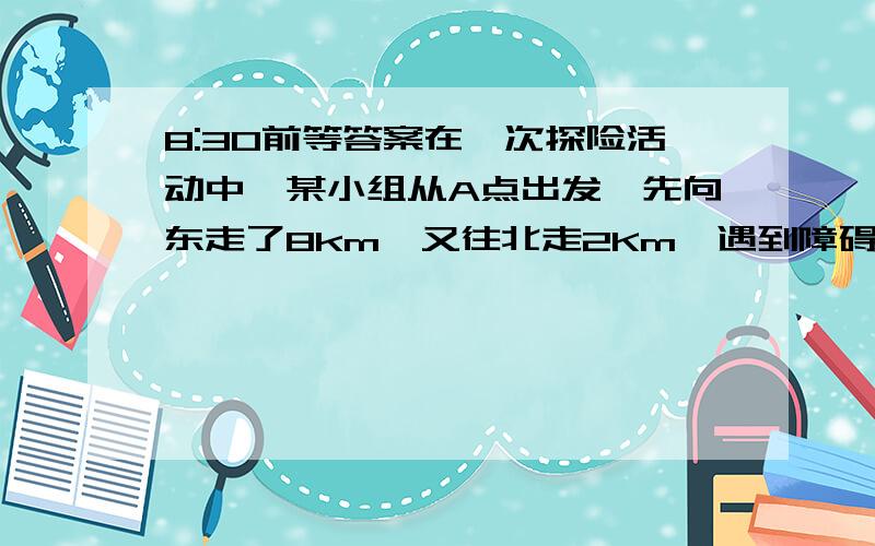 8:30前等答案在一次探险活动中,某小组从A点出发,先向东走了8km,又往北走2Km,遇到障碍物后又往西走3km,再折向