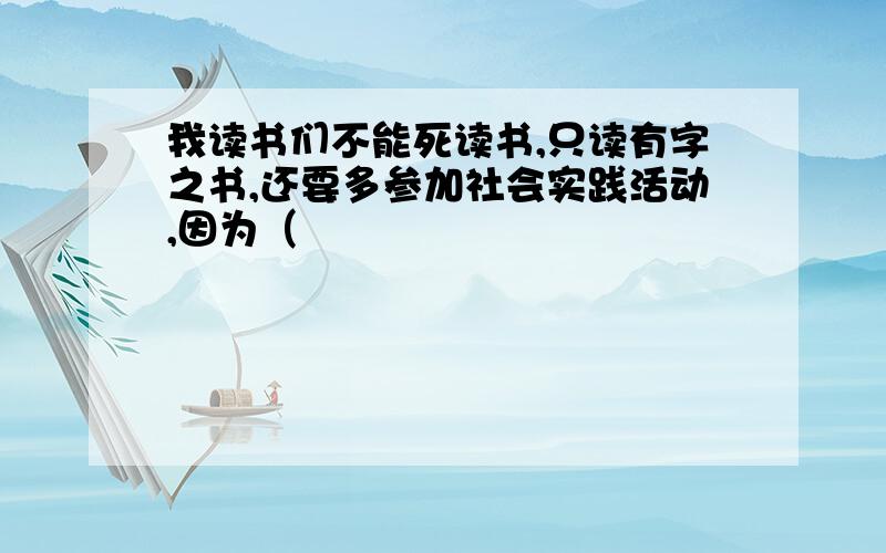 我读书们不能死读书,只读有字之书,还要多参加社会实践活动,因为（