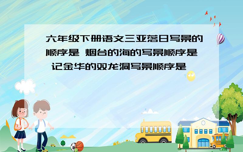 六年级下册语文三亚落日写景的顺序是 烟台的海的写景顺序是 记金华的双龙洞写景顺序是