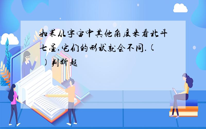 如果从宇宙中其他角度来看北斗七星,它们的形状就会不同.( )判断题