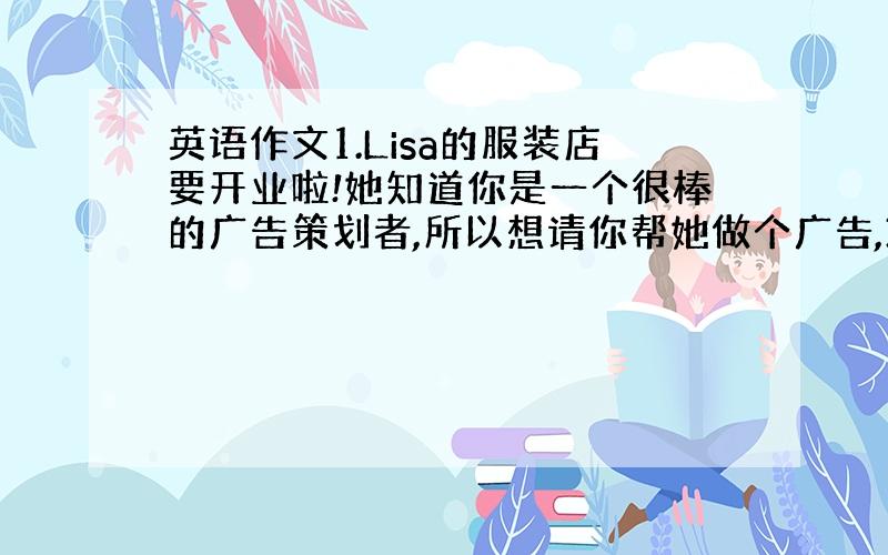 英语作文1.Lisa的服装店要开业啦!她知道你是一个很棒的广告策划者,所以想请你帮她做个广告,30词左右.参考词汇：we