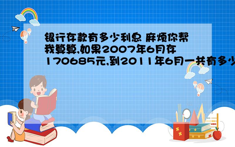 银行存款有多少利息 麻烦你帮我算算,如果2007年6月存170685元,到2011年6月一共有多少利息?