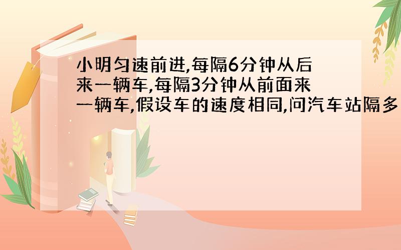 小明匀速前进,每隔6分钟从后来一辆车,每隔3分钟从前面来一辆车,假设车的速度相同,问汽车站隔多久发一辆