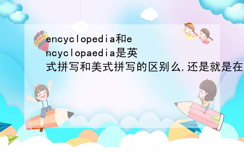 encyclopedia和encyclopaedia是英式拼写和美式拼写的区别么,还是就是在英语和美语里两个都可以?