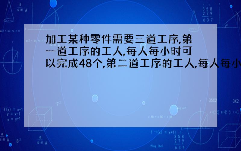 加工某种零件需要三道工序,第一道工序的工人,每人每小时可以完成48个,第二道工序的工人,每人每小时可以完