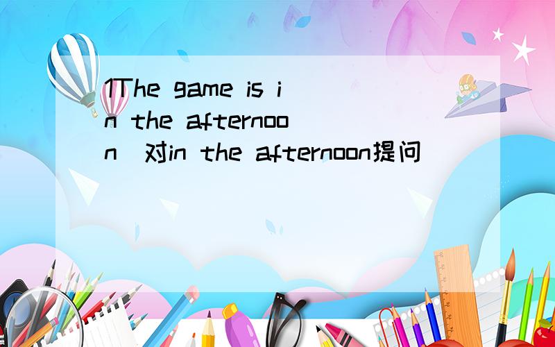 1The game is in the afternoon（对in the afternoon提问）