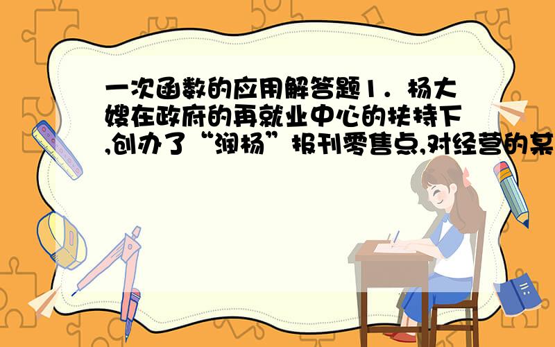 一次函数的应用解答题1．杨大嫂在政府的再就业中心的扶持下,创办了“润杨”报刊零售点,对经营的某种晚报,杨大嫂提供了如下信