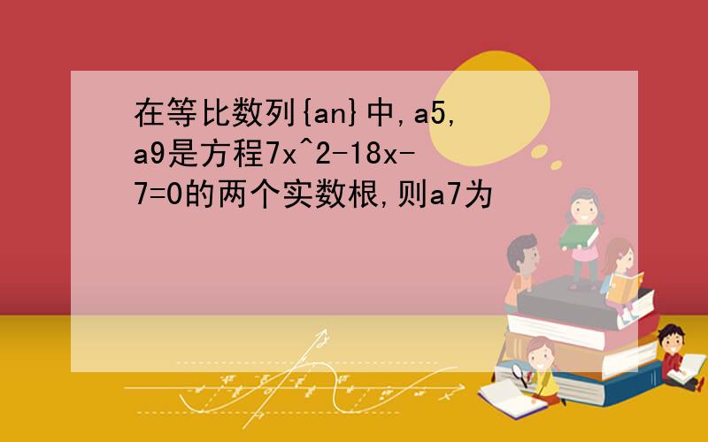 在等比数列{an}中,a5,a9是方程7x^2-18x-7=0的两个实数根,则a7为