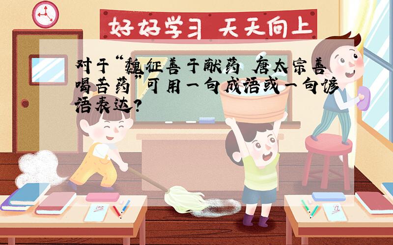 对于“魏征善于献药 唐太宗善喝苦药”可用一句成语或一句谚语表达?