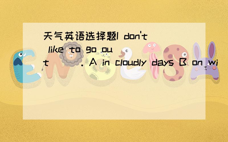 天气英语选择题I don't like to go out ( ). A in cloudly days B on wi