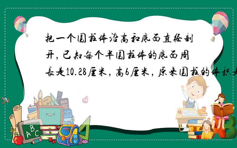 把一个圆柱体沿高和底面直径剖开，已知每个半圆柱体的底面周长是10.28厘米，高6厘米，原来圆柱的体积是（　　）立方厘米.