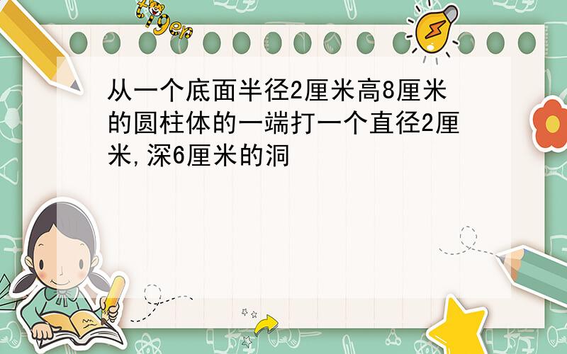 从一个底面半径2厘米高8厘米的圆柱体的一端打一个直径2厘米,深6厘米的洞