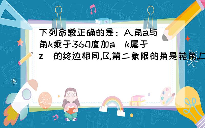 下列命题正确的是：A.角a与角k乘于360度加a(k属于z)的终边相同.B.第二象限的角是钝角.C.第...