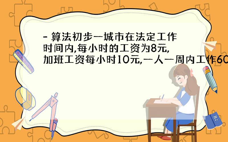 - 算法初步一城市在法定工作时间内,每小时的工资为8元,加班工资每小时10元,一人一周内工作60小时,其中加班20小时,