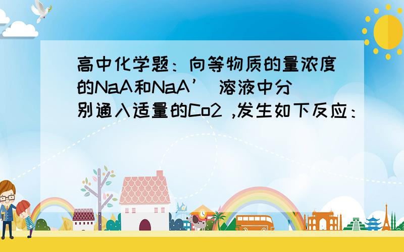 高中化学题：向等物质的量浓度的NaA和NaA’ 溶液中分别通入适量的Co2 ,发生如下反应：