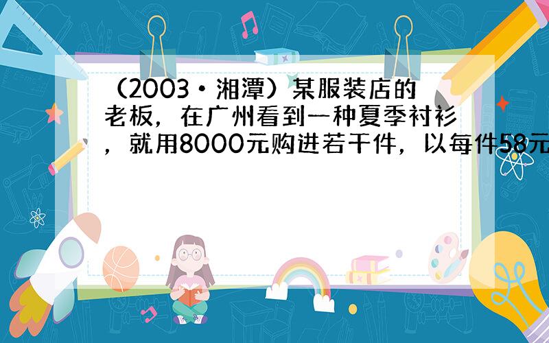 （2003•湘潭）某服装店的老板，在广州看到一种夏季衬衫，就用8000元购进若干件，以每件58元的价格出售，很快售完，又