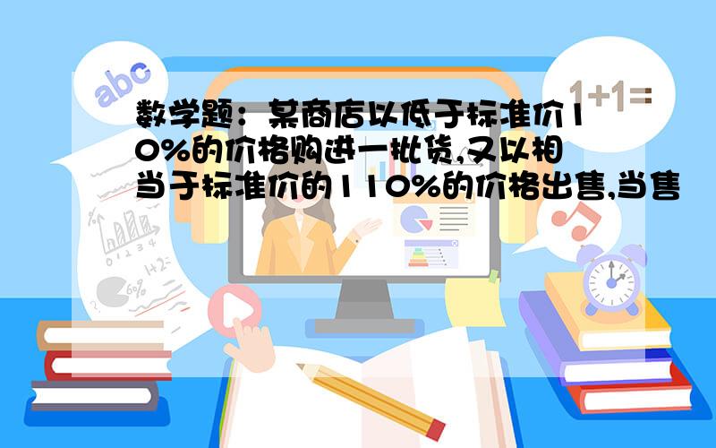 数学题：某商店以低于标准价10%的价格购进一批货,又以相当于标准价的110%的价格出售,当售