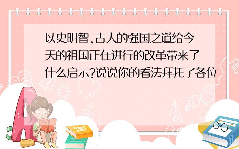 以史明智,古人的强国之道给今天的祖国正在进行的改革带来了什么启示?说说你的看法拜托了各位