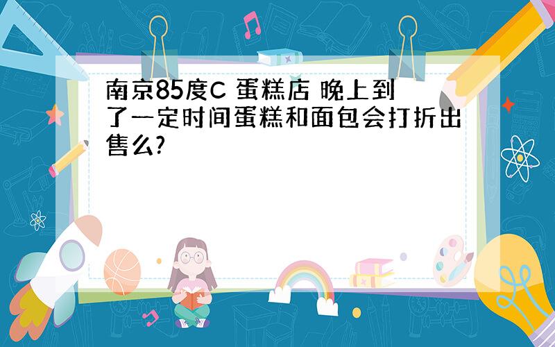 南京85度C 蛋糕店 晚上到了一定时间蛋糕和面包会打折出售么?