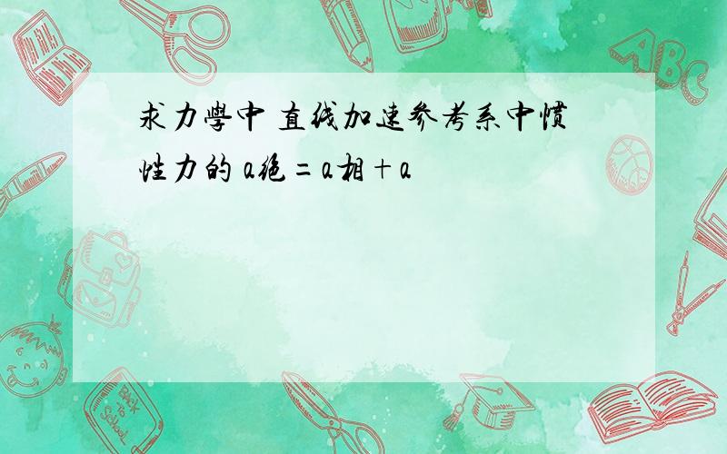 求力学中 直线加速参考系中惯性力的 a绝=a相+a