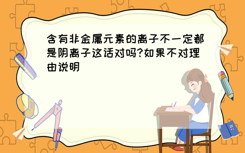 含有非金属元素的离子不一定都是阴离子这话对吗?如果不对理由说明